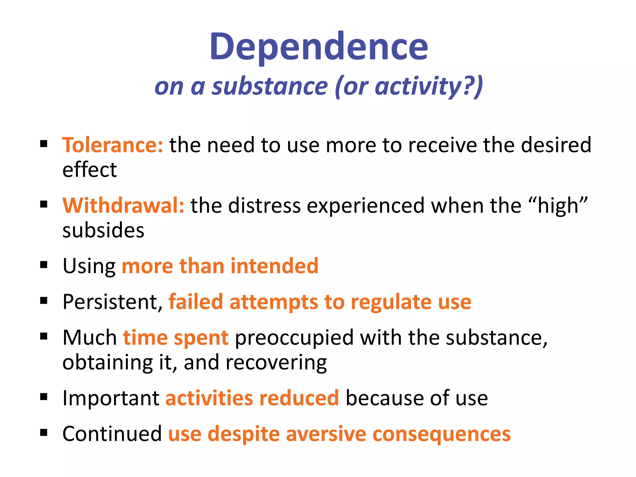 Dependence
on a substance (or activity?)
 Tolerance: the need to use more to receive the desired
effect
 Withdrawal: the distress experienced when the “high”
subsides
 Using more than intended
 Persistent, failed attempts to regulate use
 Much time spent preoccupied with the substance,
obtaining it, and recovering
 Important activities reduced because of use
 Continued use despite aversive consequences
 