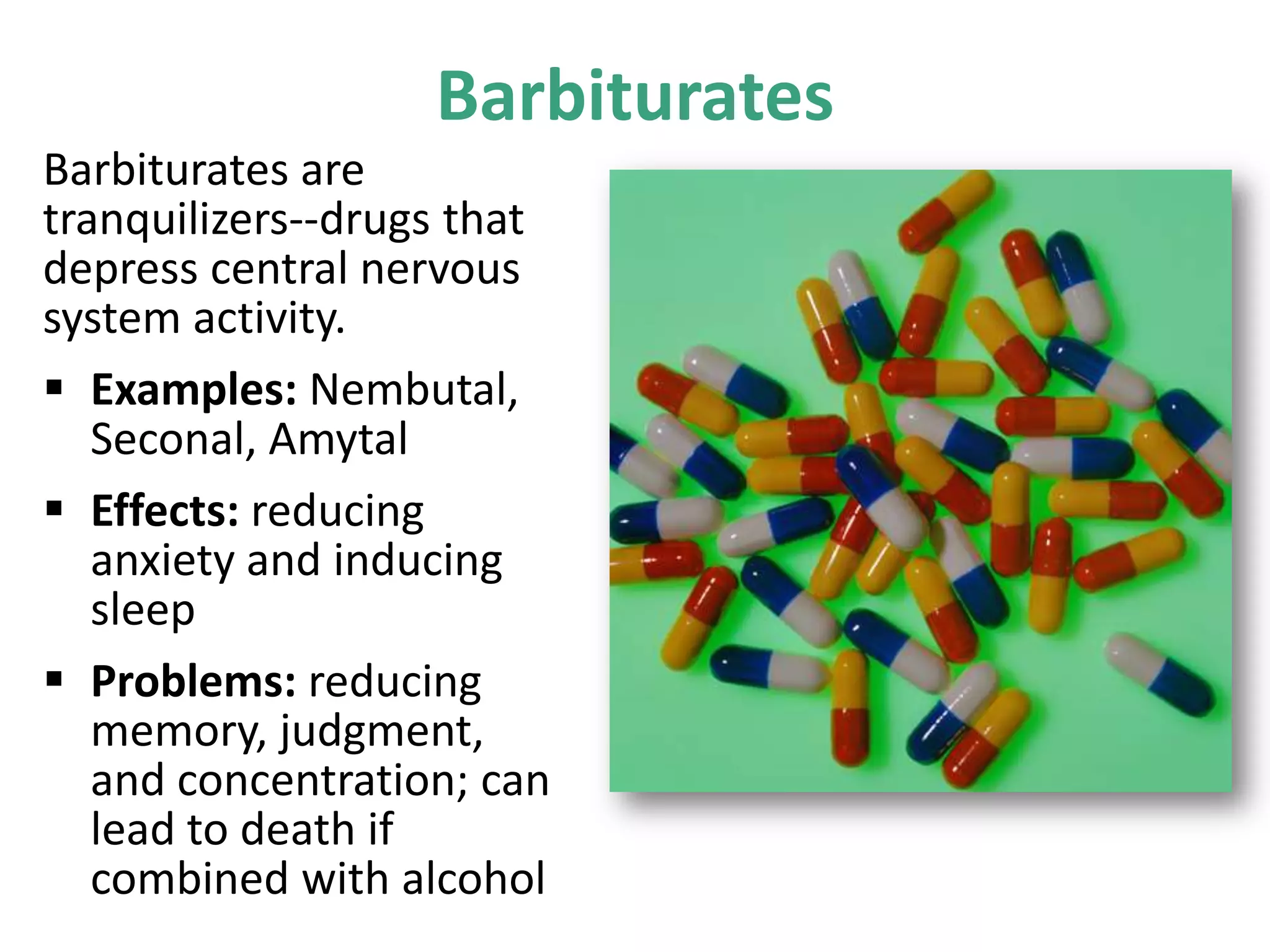 Barbiturates
Barbiturates are
tranquilizers--drugs that
depress central nervous
system activity.
 Examples: Nembutal,
Seconal, Amytal
 Effects: reducing
anxiety and inducing
sleep
 Problems: reducing
memory, judgment,
and concentration; can
lead to death if
combined with alcohol
 