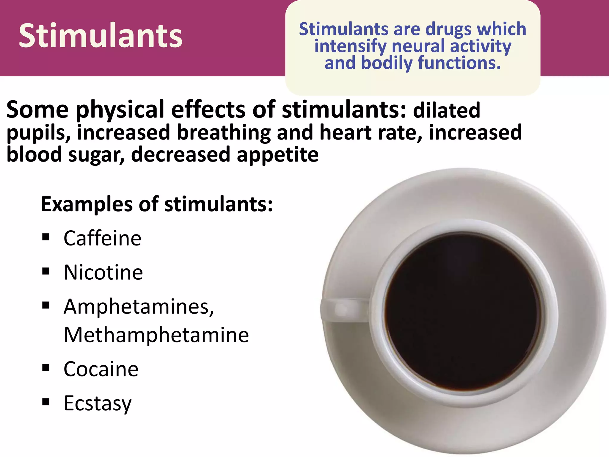 Stimulants
Examples of stimulants:
 Caffeine
 Nicotine
 Amphetamines,
Methamphetamine
 Cocaine
 Ecstasy
Stimulants are drugs which
intensify neural activity
and bodily functions.
Some physical effects of stimulants: dilated
pupils, increased breathing and heart rate, increased
blood sugar, decreased appetite
 