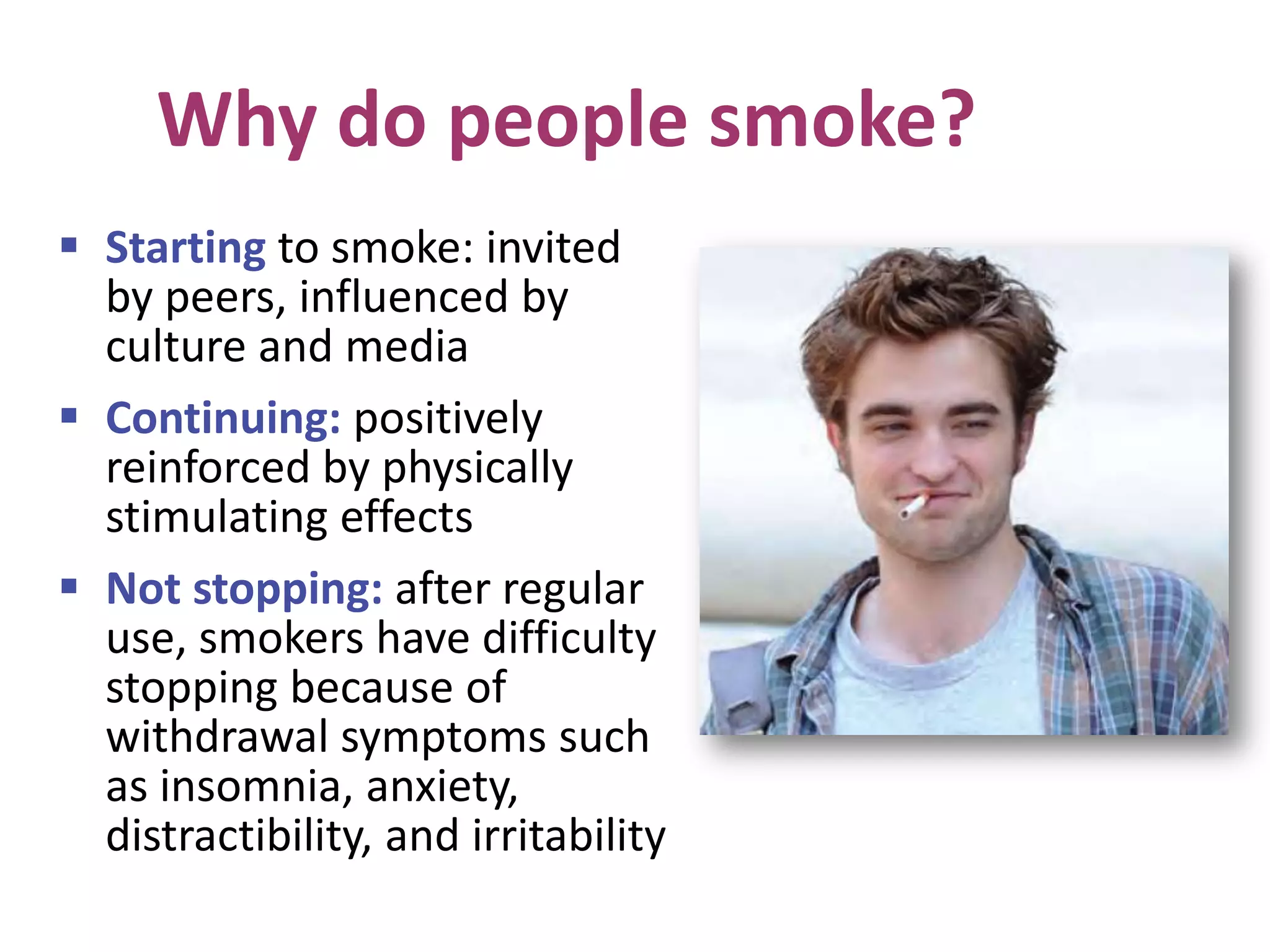 Why do people smoke?
 Starting to smoke: invited
by peers, influenced by
culture and media
 Continuing: positively
reinforced by physically
stimulating effects
 Not stopping: after regular
use, smokers have difficulty
stopping because of
withdrawal symptoms such
as insomnia, anxiety,
distractibility, and irritability
 