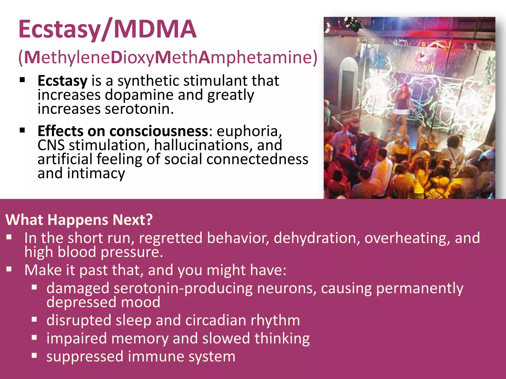 Ecstasy/MDMA
(MethyleneDioxyMethAmphetamine)
 Ecstasy is a synthetic stimulant that
increases dopamine and greatly
increases serotonin.
 Effects on consciousness: euphoria,
CNS stimulation, hallucinations, and
artificial feeling of social connectedness
and intimacy
What Happens Next?
 In the short run, regretted behavior, dehydration, overheating, and
high blood pressure.
 Make it past that, and you might have:
 damaged serotonin-producing neurons, causing permanently
depressed mood
 disrupted sleep and circadian rhythm
 impaired memory and slowed thinking
 suppressed immune system
 