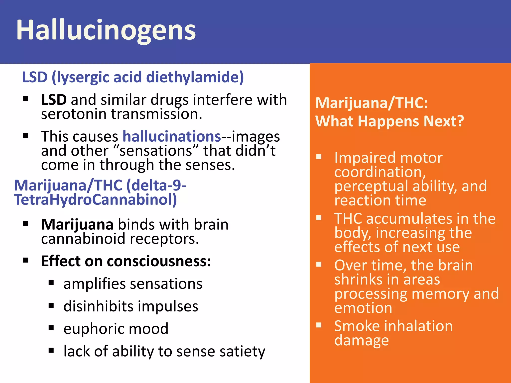 Hallucinogens
LSD (lysergic acid diethylamide)
 LSD and similar drugs interfere with
serotonin transmission.
 This causes hallucinations--images
and other “sensations” that didn’t
come in through the senses.
Marijuana/THC (delta-9-
TetraHydroCannabinol)
 Marijuana binds with brain
cannabinoid receptors.
 Effect on consciousness:
 amplifies sensations
 disinhibits impulses
 euphoric mood
 lack of ability to sense satiety
Marijuana/THC:
What Happens Next?
 Impaired motor
coordination,
perceptual ability, and
reaction time
 THC accumulates in the
body, increasing the
effects of next use
 Over time, the brain
shrinks in areas
processing memory and
emotion
 Smoke inhalation
damage
 