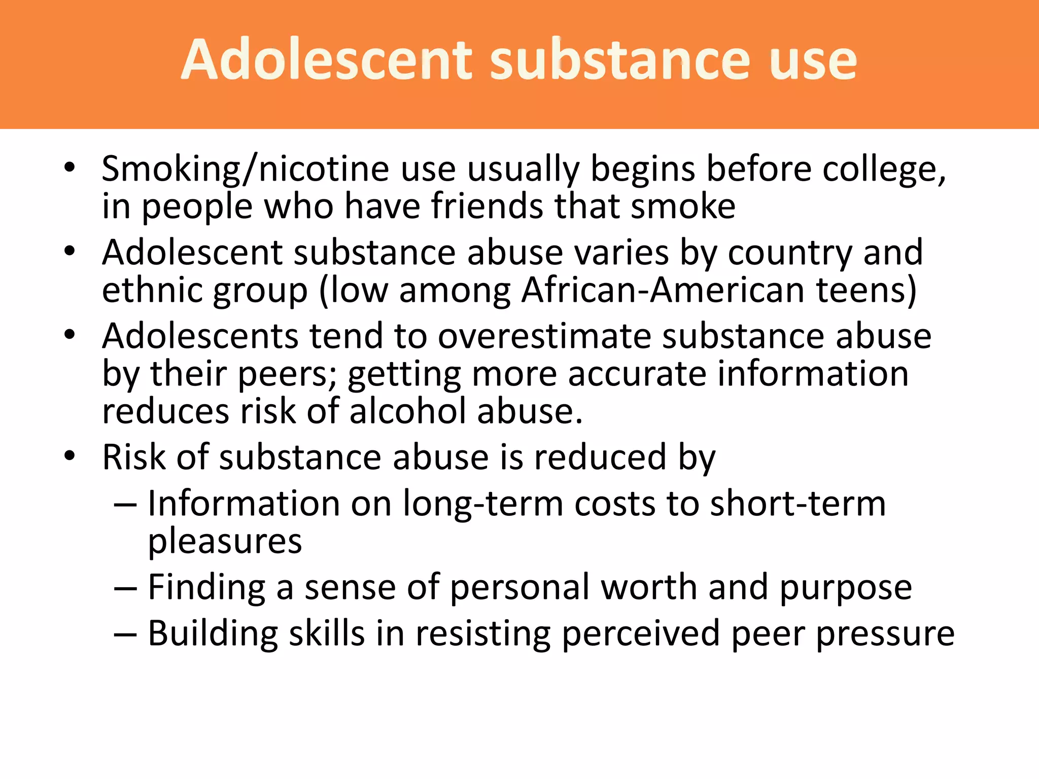 • Smoking/nicotine use usually begins before college,
in people who have friends that smoke
• Adolescent substance abuse varies by country and
ethnic group (low among African-American teens)
• Adolescents tend to overestimate substance abuse
by their peers; getting more accurate information
reduces risk of alcohol abuse.
• Risk of substance abuse is reduced by
– Information on long-term costs to short-term
pleasures
– Finding a sense of personal worth and purpose
– Building skills in resisting perceived peer pressure
Adolescent substance use
 