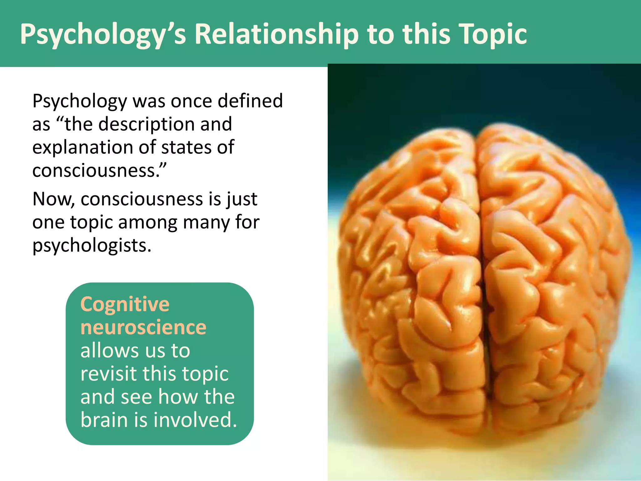 Psychology’s Relationship to this Topic
Psychology was once defined
as “the description and
explanation of states of
consciousness.”
Now, consciousness is just
one topic among many for
psychologists.
Cognitive
neuroscience
allows us to
revisit this topic
and see how the
brain is involved.
 