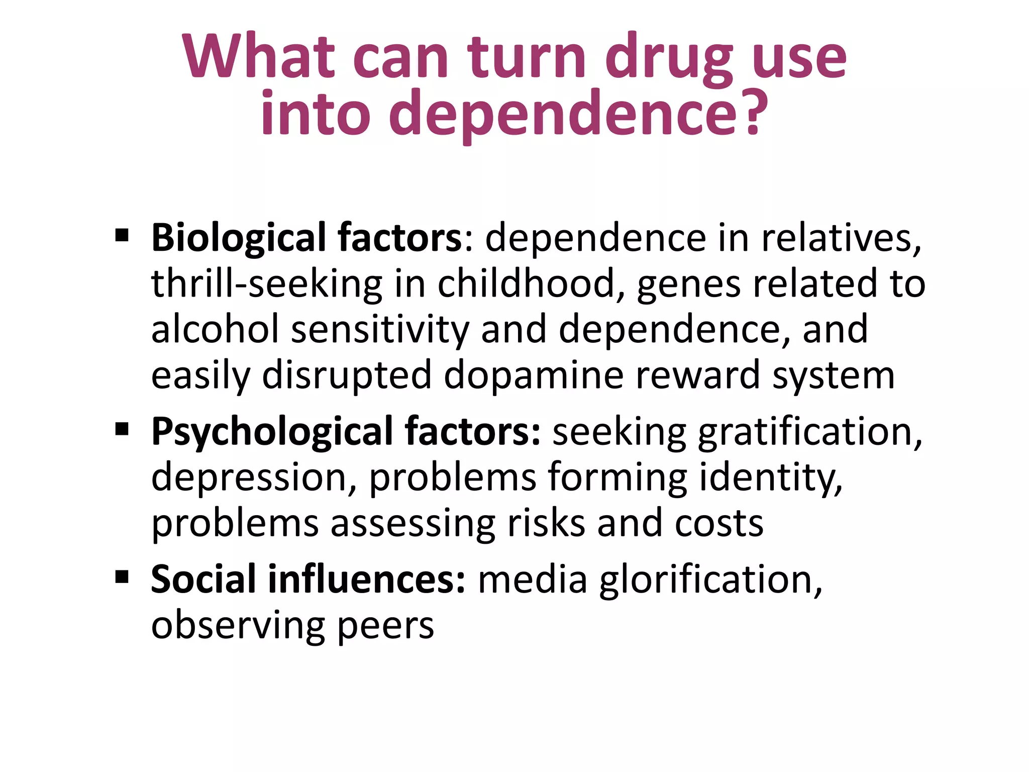 What can turn drug use
into dependence?
 Biological factors: dependence in relatives,
thrill-seeking in childhood, genes related to
alcohol sensitivity and dependence, and
easily disrupted dopamine reward system
 Psychological factors: seeking gratification,
depression, problems forming identity,
problems assessing risks and costs
 Social influences: media glorification,
observing peers
 