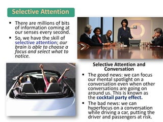  There are millions of bits
of information coming at
our senses every second.
 So, we have the skill of
selective attention; our
brain is able to choose a
focus and select what to
notice.
Selective Attention
Selective Attention and
Conversation
 The good news: we can focus
our mental spotlight on a
conversation even when other
conversations are going on
around us. This is known as
the cocktail party effect.
 The bad news: we can
hyperfocus on a conversation
while driving a car, putting the
driver and passengers at risk.
 