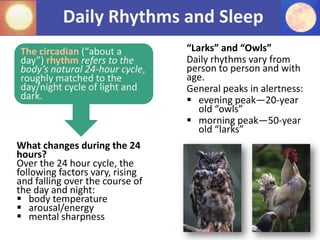 Daily Rhythms and Sleep
The circadian (“about a
day”) rhythm refers to the
body’s natural 24-hour cycle,
roughly matched to the
day/night cycle of light and
dark.
What changes during the 24
hours?
Over the 24 hour cycle, the
following factors vary, rising
and falling over the course of
the day and night:
 body temperature
 arousal/energy
 mental sharpness
“Larks” and “Owls”
Daily rhythms vary from
person to person and with
age.
General peaks in alertness:
 evening peak—20-year
old “owls”
 morning peak—50-year
old “larks”
 