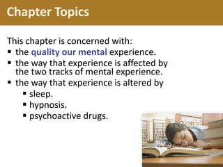 Chapter Topics
This chapter is concerned with:
 the quality our mental experience.
 the way that experience is affected by
the two tracks of mental experience.
 the way that experience is altered by
 sleep.
 hypnosis.
 psychoactive drugs.
 