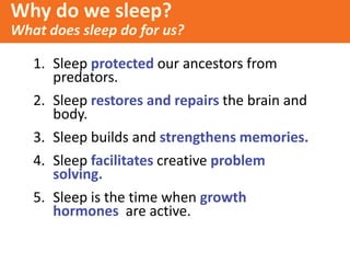 1. Sleep protected our ancestors from
predators.
2. Sleep restores and repairs the brain and
body.
3. Sleep builds and strengthens memories.
4. Sleep facilitates creative problem
solving.
5. Sleep is the time when growth
hormones are active.
Why do we sleep?
What does sleep do for us?
 