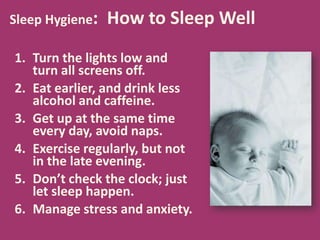 Sleep Hygiene: How to Sleep Well
1. Turn the lights low and
turn all screens off.
2. Eat earlier, and drink less
alcohol and caffeine.
3. Get up at the same time
every day, avoid naps.
4. Exercise regularly, but not
in the late evening.
5. Don’t check the clock; just
let sleep happen.
6. Manage stress and anxiety.
 