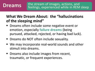 Dreams the stream of images, actions, and
feelings, experienced while in REM sleep
What We Dream About: the “hallucinations
of the sleeping mind”
 Dreams often include some negative event or
emotion, especially failure dreams (being
pursued, attacked, rejected, or having bad luck).
 Dreams do NOT often include sexuality.
 We may incorporate real-world sounds and other
stimuli into dreams.
 Dreams also include images from recent,
traumatic, or frequent experiences.
 