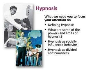 Hypnosis
What we need you to focus
your attention on
 Defining Hypnosis
 What are some of the
powers and limits of
hypnosis?
 Hypnosis as socially
influenced behavior
 Hypnosis as divided
consciousness
 