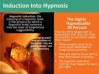 The Highly
Hypnotizable
20 Percent
How do some people get so
hypnotized that they can have
no reaction to ammonia under
their noses?
• These people seem to be
more easily absorbed in
imaginative activities.
• They are able to focus and to
lose themselves in fantasy.
• The hypnotic induction
method may happen to work
just right.
Induction Into Hypnosis
A swinging watch
and recitation of
the words “you are
getting sleepy” are
not necessary.
Hypnotic induction, the
inducing of a hypnotic state,
is the process by which a
hypnotist leads someone
into the state of heightened
suggestibility.
 