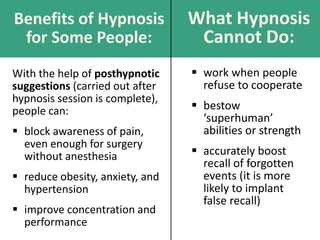Benefits of Hypnosis
for Some People:
With the help of posthypnotic
suggestions (carried out after
hypnosis session is complete),
people can:
 block awareness of pain,
even enough for surgery
without anesthesia
 reduce obesity, anxiety, and
hypertension
 improve concentration and
performance
What Hypnosis
Cannot Do:
 work when people
refuse to cooperate
 bestow
‘superhuman’
abilities or strength
 accurately boost
recall of forgotten
events (it is more
likely to implant
false recall)
 
