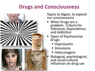 Drugs and Consciousness
Topics to digest, to expand
our consciousness
 When Drugs are a
problem: Criteria for
Tolerance, Dependence,
and Addiction
 Types of Psychoactive
Drugs:
 Depressants
 Stimulants
 Hallucinogens
 Biological, psychological,
and social-cultural
influences on drug use
 