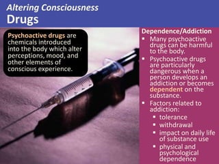 Altering Consciousness
Drugs
Psychoactive drugs are
chemicals introduced
into the body which alter
perceptions, mood, and
other elements of
conscious experience.
Dependence/Addiction
 Many psychoactive
drugs can be harmful
to the body.
 Psychoactive drugs
are particularly
dangerous when a
person develops an
addiction or becomes
dependent on the
substance.
 Factors related to
addiction:
 tolerance
 withdrawal
 impact on daily life
of substance use
 physical and
psychological
dependence
 