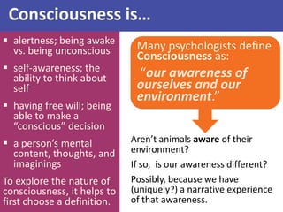 Many psychologists define
Consciousness as:
“our awareness of
ourselves and our
environment.”
Aren’t animals aware of their
environment?
If so, is our awareness different?
Possibly, because we have
(uniquely?) a narrative experience
of that awareness.
Consciousness is…
 alertness; being awake
vs. being unconscious
 self-awareness; the
ability to think about
self
 having free will; being
able to make a
“conscious” decision
 a person’s mental
content, thoughts, and
imaginings
To explore the nature of
consciousness, it helps to
first choose a definition.
 