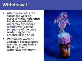 Withdrawal
 After the benefits of a
substance wear off,
especially after tolerance
has developed, drug
users may experience
withdrawal (painful
symptoms of the body
readjusting to the
absence of the drug).
 Withdrawal worsens
addiction because users
want to resume taking
the drug to end
withdrawal symptoms.
 
