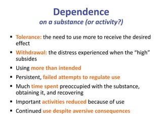 Dependence
on a substance (or activity?)
 Tolerance: the need to use more to receive the desired
effect
 Withdrawal: the distress experienced when the “high”
subsides
 Using more than intended
 Persistent, failed attempts to regulate use
 Much time spent preoccupied with the substance,
obtaining it, and recovering
 Important activities reduced because of use
 Continued use despite aversive consequences
 