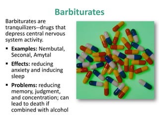 Barbiturates
Barbiturates are
tranquilizers--drugs that
depress central nervous
system activity.
 Examples: Nembutal,
Seconal, Amytal
 Effects: reducing
anxiety and inducing
sleep
 Problems: reducing
memory, judgment,
and concentration; can
lead to death if
combined with alcohol
 