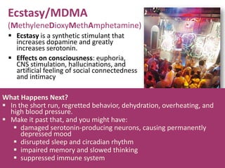 Ecstasy/MDMA
(MethyleneDioxyMethAmphetamine)
 Ecstasy is a synthetic stimulant that
increases dopamine and greatly
increases serotonin.
 Effects on consciousness: euphoria,
CNS stimulation, hallucinations, and
artificial feeling of social connectedness
and intimacy
What Happens Next?
 In the short run, regretted behavior, dehydration, overheating, and
high blood pressure.
 Make it past that, and you might have:
 damaged serotonin-producing neurons, causing permanently
depressed mood
 disrupted sleep and circadian rhythm
 impaired memory and slowed thinking
 suppressed immune system
 