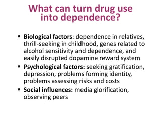 What can turn drug use
into dependence?
 Biological factors: dependence in relatives,
thrill-seeking in childhood, genes related to
alcohol sensitivity and dependence, and
easily disrupted dopamine reward system
 Psychological factors: seeking gratification,
depression, problems forming identity,
problems assessing risks and costs
 Social influences: media glorification,
observing peers
 