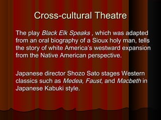 Cross-cultural TheatreCross-cultural Theatre
The playThe play Black Elk Speaks ,Black Elk Speaks , which was adaptedwhich was adapted
from an oral biography of a Sioux holy man, tellsfrom an oral biography of a Sioux holy man, tells
the story of white America’s westward expansionthe story of white America’s westward expansion
from the Native American perspective.from the Native American perspective.
Japanese director Shozo Sato stages WesternJapanese director Shozo Sato stages Western
classics such asclassics such as Medea, FaustMedea, Faust, and, and MacbethMacbeth inin
Japanese Kabuki style.Japanese Kabuki style.
 