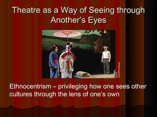 Theatre as a Way of Seeing throughTheatre as a Way of Seeing through
Another’s EyesAnother’s Eyes
Ethnocentrism – privileging how one sees other
cultures through the lens of one’s own
Michal
Daniel/Proofsheet
 