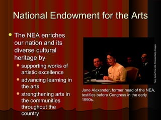 National Endowment for the ArtsNational Endowment for the Arts
 The NEA enrichesThe NEA enriches
our nation and itsour nation and its
diverse culturaldiverse cultural
heritage byheritage by
 supporting works ofsupporting works of
artistic excellenceartistic excellence
 advancing learning inadvancing learning in
the artsthe arts
 strengthening arts instrengthening arts in
the communitiesthe communities
throughout thethroughout the
countrycountry
Jane Alexander, former head of the NEA,Jane Alexander, former head of the NEA,
testifies before Congress in the earlytestifies before Congress in the early
1990s.1990s.
TerryAshe/TimeLifePictures/GettyImages
 