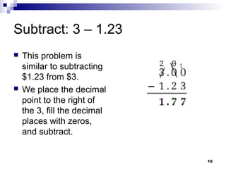 10
Subtract: 3 – 1.23
 This problem is
similar to subtracting
$1.23 from $3.
 We place the decimal
point to the right of
the 3, fill the decimal
places with zeros,
and subtract.
 