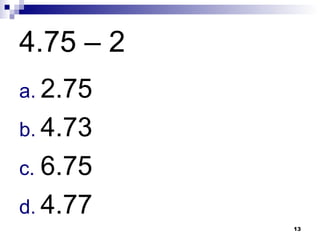 13
4.75 – 2
a. 2.75
b. 4.73
c. 6.75
d. 4.77
 