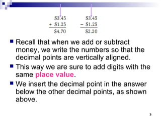 3
 Recall that when we add or subtract
money, we write the numbers so that the
decimal points are vertically aligned.
 This way we are sure to add digits with the
same place value.
 We insert the decimal point in the answer
below the other decimal points, as shown
above.
 