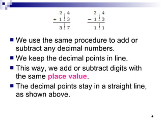 4
 We use the same procedure to add or
subtract any decimal numbers.
 We keep the decimal points in line.
 This way, we add or subtract digits with
the same place value.
 The decimal points stay in a straight line,
as shown above.
 