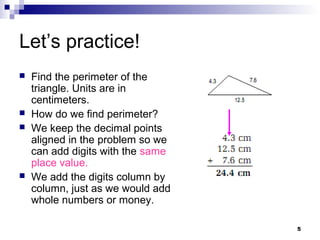 5
Let’s practice!
 Find the perimeter of the
triangle. Units are in
centimeters.
 How do we find perimeter?
 We keep the decimal points
aligned in the problem so we
can add digits with the same
place value.
 We add the digits column by
column, just as we would add
whole numbers or money.
 