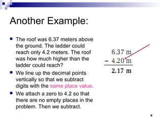 6
Another Example:
 The roof was 6.37 meters above
the ground. The ladder could
reach only 4.2 meters. The roof
was how much higher than the
ladder could reach?
 We line up the decimal points
vertically so that we subtract
digits with the same place value.
 We attach a zero to 4.2 so that
there are no empty places in the
problem. Then we subtract.
 