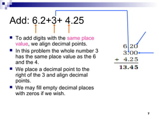 7
Add: 6.2+3+ 4.25
 To add digits with the same place
value, we align decimal points.
 In this problem the whole number 3
has the same place value as the 6
and the 4.
 We place a decimal point to the
right of the 3 and align decimal
points.
 We may fill empty decimal places
with zeros if we wish.
 