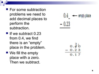 8
 For some subtraction
problems we need to
add decimal places to
perform the
subtraction.
 If we subtract 0.23
from 0.4, we find
there is an “empty”
place in the problem.
 We fill the empty
place with a zero.
Then we subtract.
 