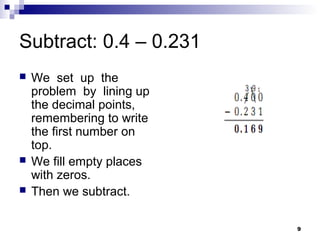 9
Subtract: 0.4 – 0.231
 We set up the
problem by lining up
the decimal points,
remembering to write
the first number on
top.
 We fill empty places
with zeros.
 Then we subtract.
 