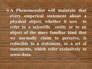  A Phenomenalist will maintain that
every emperical statement about a
physical object, whether it sees to
refer to a scientific entity or to an
object of the more familiar kind that
we normally claim to perceive, is
reducible to a statement, or a set of
statements, which refer exclusively to
sense-data.
 