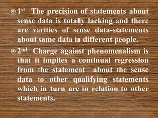  1st The precision of statements about
sense data is totally lacking and there
are varities of sense data-statements
about same data in different people.
 2nd Charge against phenomenalism is
that it implies a continual regression
from the statement about the sense
data to other qualifying statements
which in turn are in relation to other
statements.
 