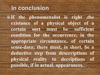  If the phenomenalist is right ,the
existance of a physical object of a
certain sort must be sufficient
condition for the occurrence, in the
appropriate circumtance, of certain
sense-data; there must, in short, be a
deductive step from descrriptions of
physical reality to decriptions of
possible, if in actual, appearances.
 