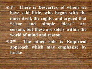  1st There is Descartes, of whom we
have said little, who began with the
inner itself, the cogito, and argued that
“clear and simple ideas” are
certain, but these are solely within the
world of mind and reason.
 2nd The other side is Empirical
approach which may emphasize by
Locke
 