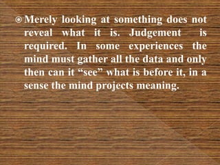  Merely looking at something does not
reveal what it is. Judgement is
required. In some experiences the
mind must gather all the data and only
then can it “see” what is before it, in a
sense the mind projects meaning.
 