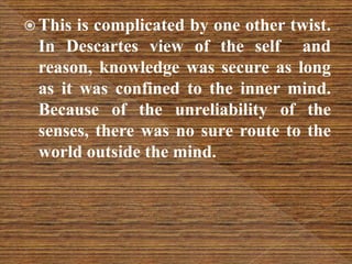  This is complicated by one other twist.
In Descartes view of the self and
reason, knowledge was secure as long
as it was confined to the inner mind.
Because of the unreliability of the
senses, there was no sure route to the
world outside the mind.
 