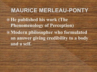  He published his work (The
Phenomenology of Perception)
 Modern philosopher who formulated
an answer giving credibility to a body
and a self.
 