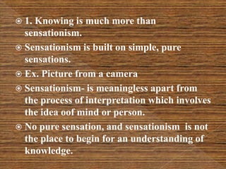 1. Knowing is much more than
sensationism.
 Sensationism is built on simple, pure
sensations.
 Ex. Picture from a camera
 Sensationism- is meaningless apart from
the process of interpretation which involves
the idea oof mind or person.
 No pure sensation, and sensationism is not
the place to begin for an understanding of
knowledge.
 