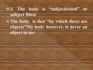  3. The body is “subjectivized” or
subject filled.
 The body is that “by which there are
objects”My body however, is never an
object to me.
 