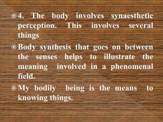  4. The body involves synaesthetic
perception. This involves several
things
 Body synthesis that goes on between
the senses helps to illustrate the
meaning involved in a phenomenal
field.
 My bodily being is the means to
knowing things.
 