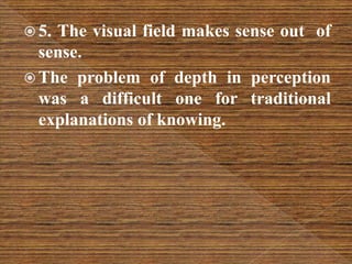  5. The visual field makes sense out of
sense.
 The problem of depth in perception
was a difficult one for traditional
explanations of knowing.
 