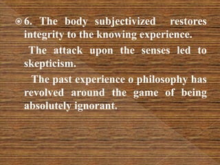  6. The body subjectivized restores
integrity to the knowing experience.
The attack upon the senses led to
skepticism.
The past experience o philosophy has
revolved around the game of being
absolutely ignorant.
 